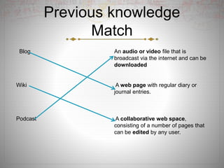 Previous knowledge
Match
Blog An audio or video file that is
broadcast via the internet and can be
downloaded
Wiki A web page with regular diary or
journal entries.
Podcast A collaborative web space,
consisting of a number of pages that
can be edited by any user.
 