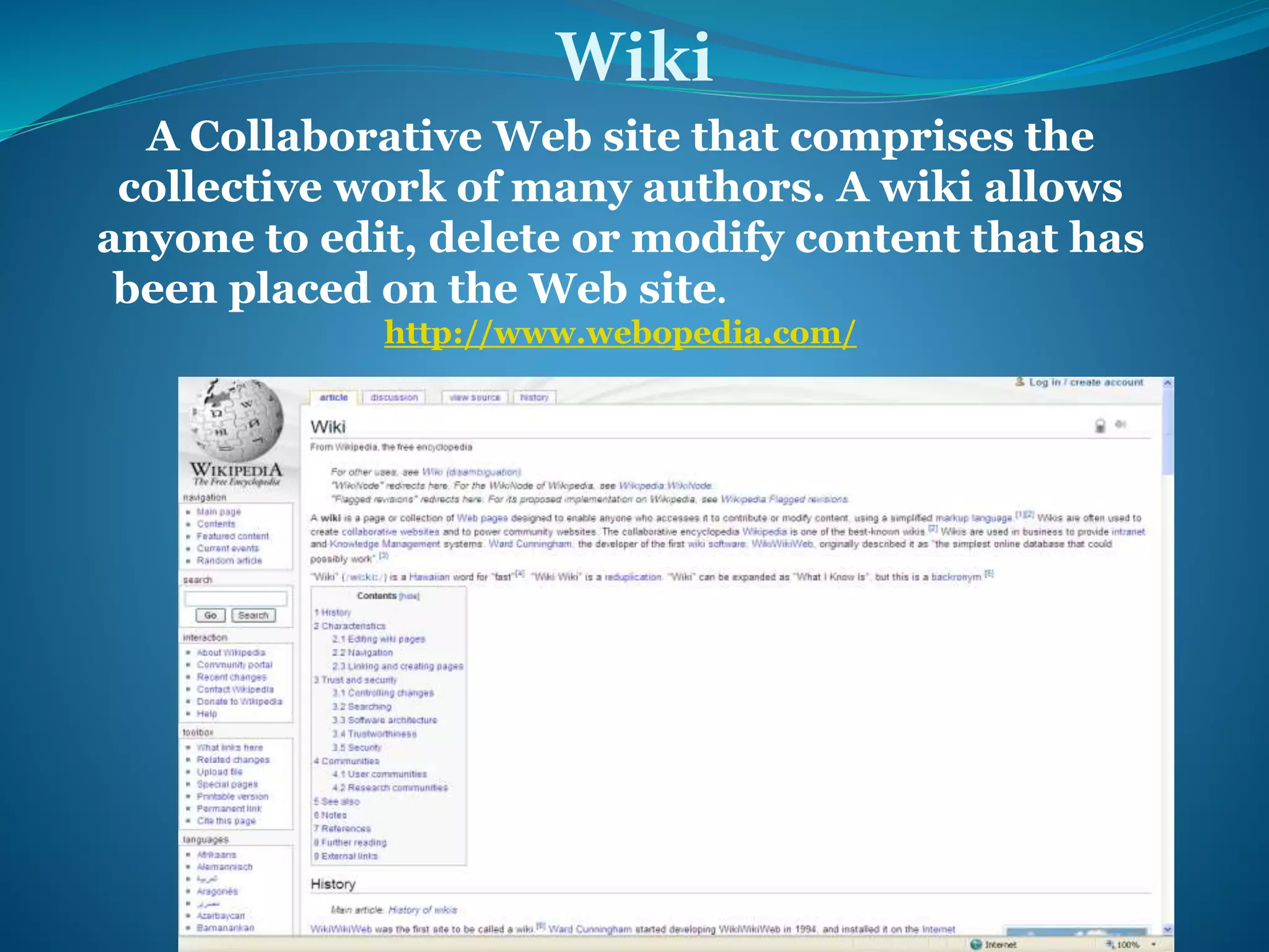 Wiki 
A Collaborative Web site that comprises the 
collective work of many authors. A wiki allows 
anyone to edit, delete or modify content that has 
been placed on the Web site. 
http://www.webopedia.com/ 
 