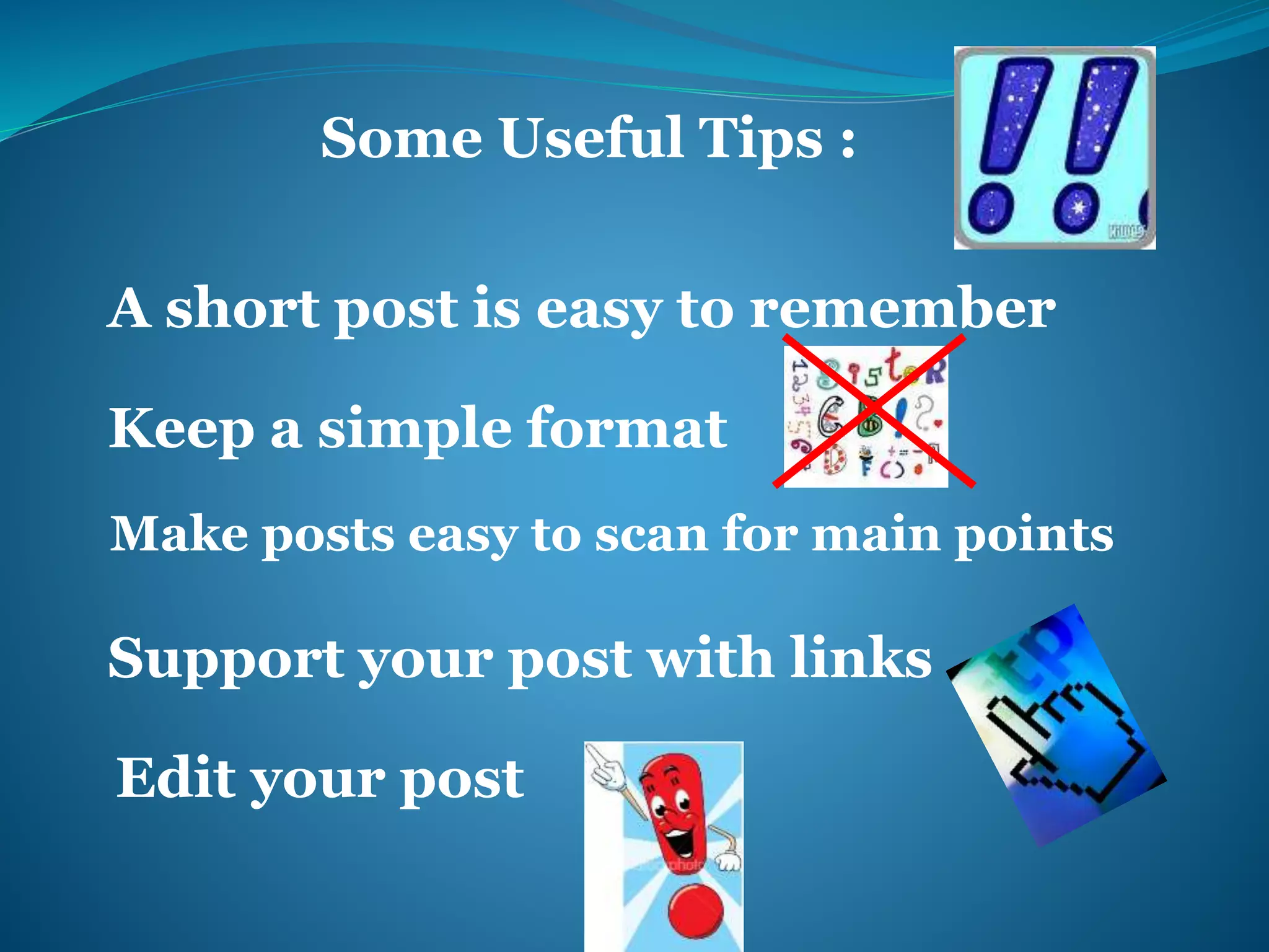 Some Useful Tips : 
A short post is easy to remember 
Keep a simple format 
Make posts easy to scan for main points 
Support your post with links 
Edit your post 
 