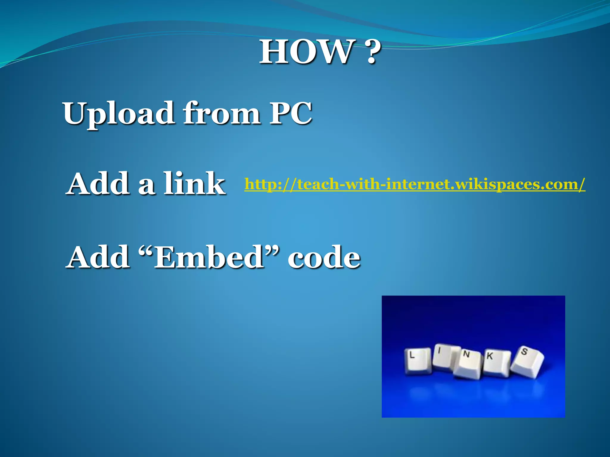 HOW ? 
Upload from PC 
Add a link 
http://teach-with-internet.wikispaces.com/ 
Add “Embed” code 
 