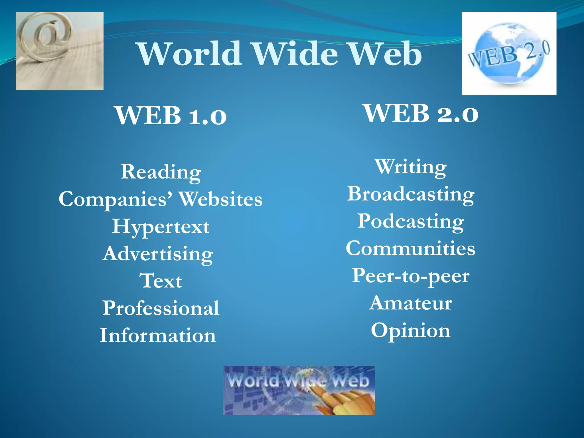 World Wide Web 
WEB 1.0 
Reading 
Companies’ Websites 
Hypertext 
Advertising 
Text 
Professional 
Information 
WEB 2.0 
Writing 
Broadcasting 
Podcasting 
Communities 
Peer-to-peer 
Amateur 
Opinion 
 