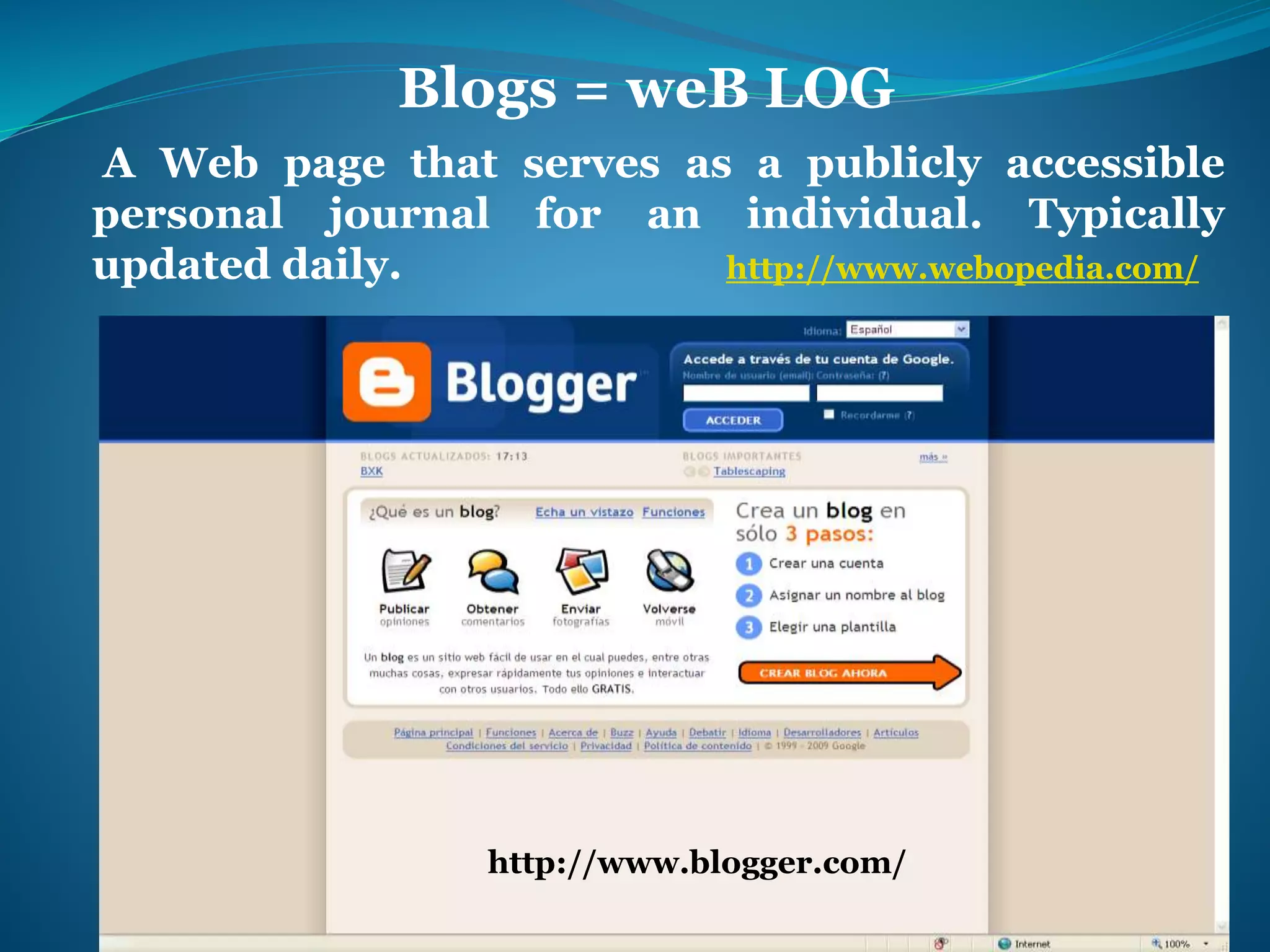 Blogs = weB LOG 
A Web page that serves as a publicly accessible 
personal journal for an individual. Typically 
updated daily. http://www.webopedia.com/ 
http://www.blogger.com/ 
 