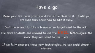 Have a go! Make your first wiki private and invite the class to it…. Until you are sure they know how to edit it fully. Don’t be scared to take a lesson or so to get used to the wiki. The more students are allowed to use the  EVIL   technologies, the more they will want to use them. If we fully embrace these new technologies, we can avoid student missuse. 
