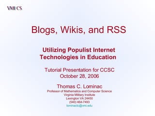 Blogs, Wikis, and RSS Utilizing Populist Internet Technologies in Education   Tutorial Presentation for CCSC October 28, 2006 Thomas C. Lominac Professor of Mathematics and Computer Science Virginia Military Institute Lexington VA 24450 (540) 464-7493 [email_address] 