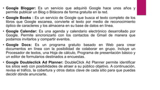 • Google Blogger: Es un servicio que adquirió Google hace unos años y
permite publicar un Blog o Bitácora de forma gratuita en la red.
• Google Books : Es un servicio de Google que busca el texto completo de los
libros que Google escanea, convierte el texto por medio de reconocimiento
óptico de caracteres y los almacena en su base de datos en línea.
• Google Calendar: Es una agenda y calendario electrónico desarrollado por
Google. Permite sincronizarlo con los contactos de Gmail de manera que
podamos invitarlos y compartir eventos.
• Google Docs: Es un programa gratuito basado en Web para crear
documentos en línea con la posibilidad de colaborar en grupo. Incluye un
Procesador de textos, una Hoja de cálculo, Programa de presentación básico y
un editor de formularios destinados a encuestas.
• Google Doubleclick Ad Planner: DoubleClick Ad Planner permite identificar
los sitios web con posibilidades de atraer a su público objetivo. A continuación,
revisa el tráfico, la cobertura y otros datos clave de cada sitio para que puedas
decidir dónde anunciarte.
 