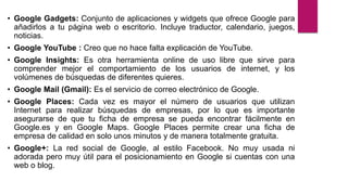 • Google Gadgets: Conjunto de aplicaciones y widgets que ofrece Google para
añadirlos a tu página web o escritorio. Incluye traductor, calendario, juegos,
noticias.
• Google YouTube : Creo que no hace falta explicación de YouTube.
• Google Insights: Es otra herramienta online de uso libre que sirve para
comprender mejor el comportamiento de los usuarios de internet, y los
volúmenes de búsquedas de diferentes quieres.
• Google Mail (Gmail): Es el servicio de correo electrónico de Google.
• Google Places: Cada vez es mayor el número de usuarios que utilizan
Internet para realizar búsquedas de empresas, por lo que es importante
asegurarse de que tu ficha de empresa se pueda encontrar fácilmente en
Google.es y en Google Maps. Google Places permite crear una ficha de
empresa de calidad en solo unos minutos y de manera totalmente gratuita.
• Google+: La red social de Google, al estilo Facebook. No muy usada ni
adorada pero muy útil para el posicionamiento en Google si cuentas con una
web o blog.
 