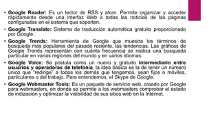 • Google Reader: Es un lector de RSS y atom. Permite organizar y acceder
rápidamente desde una interfaz Web a todas las noticias de las páginas
configuradas en el sistema que soporten.
• Google Translate: Sistema de traducción automática gratuito proporcionado
por Google.
• Google Trends: Herramienta de Google que muestra los términos de
búsqueda más populares del pasado reciente, las tendencias. Las gráficas de
Google Trends representan con cuánta frecuencia se realiza una búsqueda
particular en varias regiones del mundo y en varios idiomas.
• Google Voice: Se postula como un nuevo y gratuito intermediario entre
usuarios y operadoras de telefonía, la idea básica es la de tener un número
único que “redirige” a todos los demás que tengamos, sean fijos o móviles,
particulares o del trabajo. Para entendernos, el Skype de Google.
• Google Webmaster Tools: Es un paquete de servicio web, creado por Google
para webmasters, en donde se permite a los webmasters comprobar el estado
de indización y optimizar la visibilidad de sus sitios web en la Internet.
 