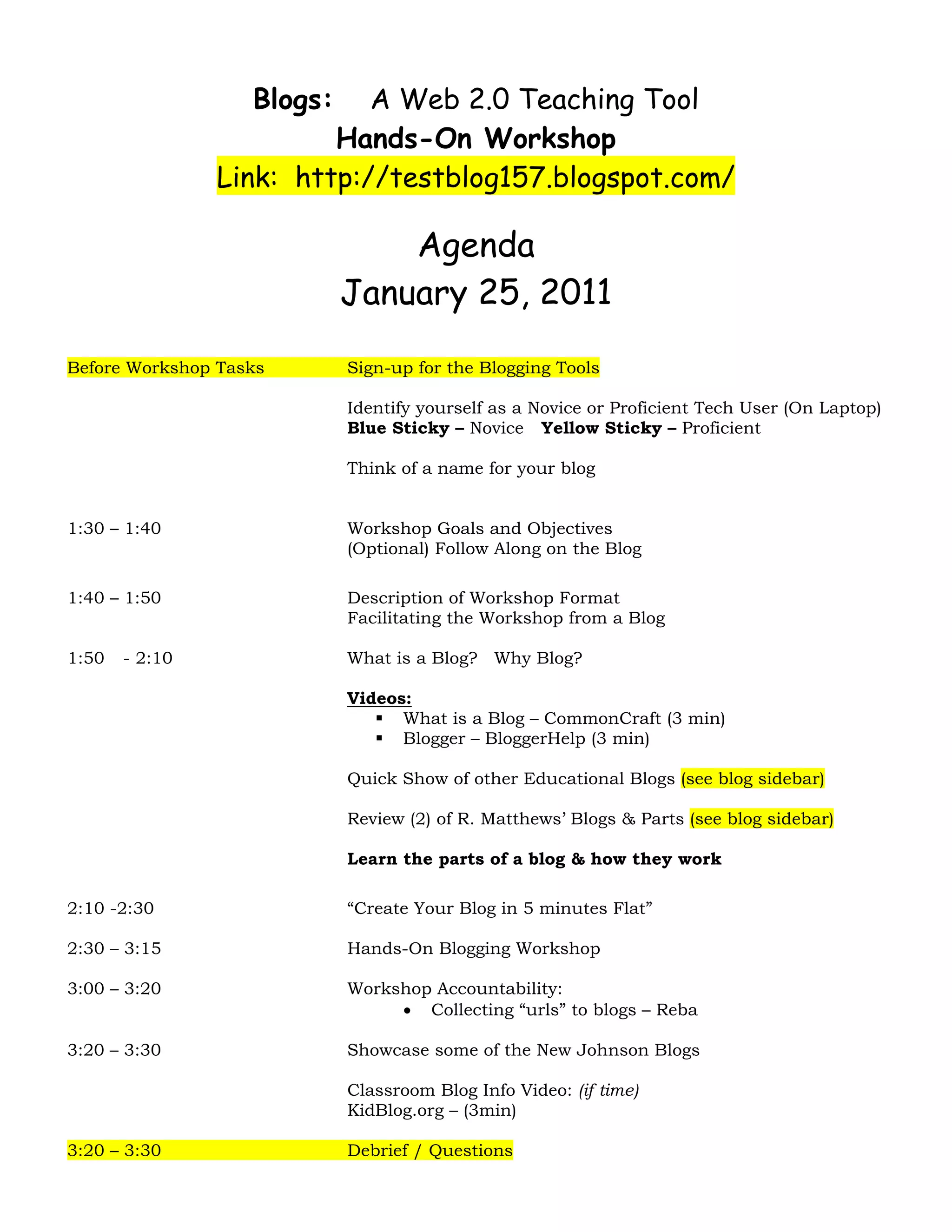       
                    Blogs:    A Web 2.0 Teaching Tool
                           Hands-On Workshop
                  Link: http://testblog157.blogspot.com/

                                 Agenda
                             January 25, 2011

Before Workshop Tasks        Sign-up for the Blogging Tools

                             Identify yourself as a Novice or Proficient Tech User (On Laptop)
                             Blue Sticky – Novice Yellow Sticky – Proficient

                             Think of a name for your blog


1:30 – 1:40                  Workshop Goals and Objectives
                             (Optional) Follow Along on the Blog

1:40 – 1:50                  Description of Workshop Format
                             Facilitating the Workshop from a Blog

1:50     - 2:10              What is a Blog? Why Blog?

                             Videos:
                                   What is a Blog – CommonCraft (3 min)
                                   Blogger – BloggerHelp (3 min)

                             Quick Show of other Educational Blogs (see blog sidebar)

                             Review (2) of R. Matthews’ Blogs & Parts (see blog sidebar)

                             Learn the parts of a blog & how they work

2:10 -2:30                   “Create Your Blog in 5 minutes Flat”

2:30 – 3:15                  Hands-On Blogging Workshop

3:00 – 3:20                  Workshop Accountability:
                                  • Collecting “urls” to blogs – Reba

3:20 – 3:30                  Showcase some of the New Johnson Blogs

                             Classroom Blog Info Video: (if time)
                             KidBlog.org – (3min)

3:20 – 3:30                  Debrief / Questions
 