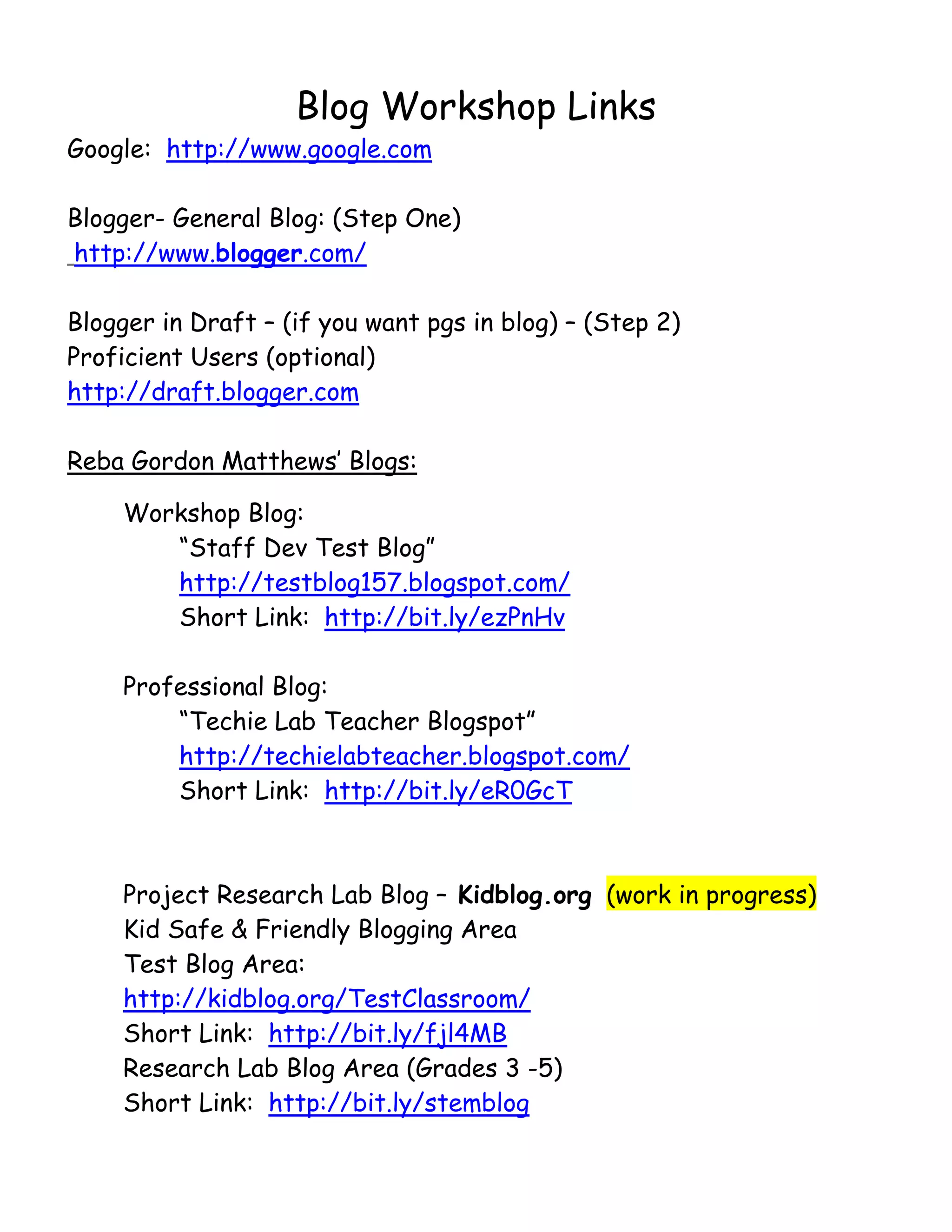       

                       Blog Workshop Links
Google: http://www.google.com

Blogger- General Blog: (Step One)
http://www.blogger.com/

Blogger in Draft – (if you want pgs in blog) – (Step 2)
Proficient Users (optional)
http://draft.blogger.com

Reba Gordon Matthews’ Blogs:

         Workshop Blog:
            “Staff Dev Test Blog”
            http://testblog157.blogspot.com/
            Short Link: http://bit.ly/ezPnHv

         Professional Blog:
             “Techie Lab Teacher Blogspot”
             http://techielabteacher.blogspot.com/
             Short Link: http://bit.ly/eR0GcT



         Project Research Lab Blog – Kidblog.org (work in progress)
         Kid Safe & Friendly Blogging Area
         Test Blog Area:
         http://kidblog.org/TestClassroom/
         Short Link: http://bit.ly/fjl4MB
         Research Lab Blog Area (Grades 3 -5)
         Short Link: http://bit.ly/stemblog
 