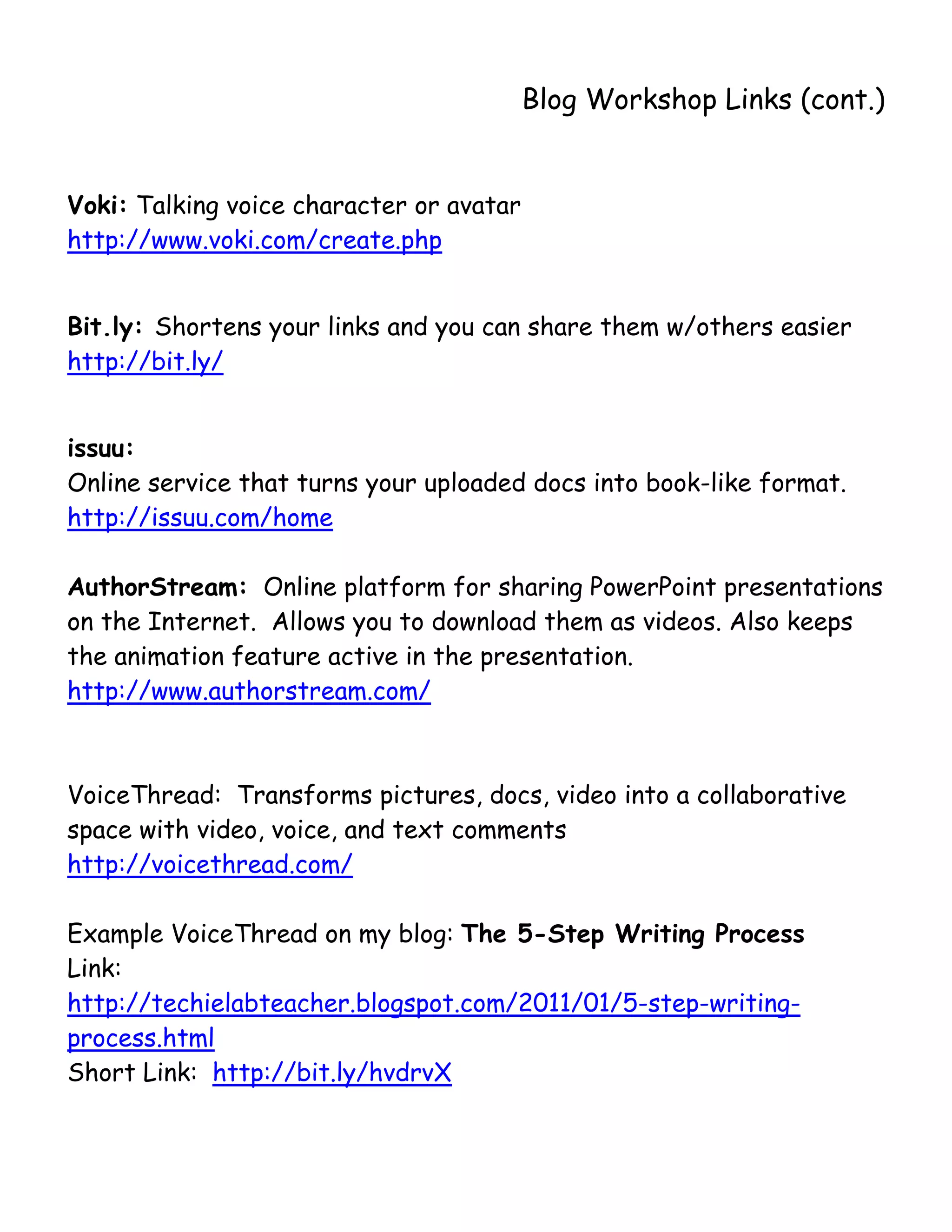       
                                          Blog Workshop Links (cont.)


Voki: Talking voice character or avatar
http://www.voki.com/create.php


Bit.ly: Shortens your links and you can share them w/others easier
http://bit.ly/


issuu:
Online service that turns your uploaded docs into book-like format.
http://issuu.com/home

AuthorStream: Online platform for sharing PowerPoint presentations
on the Internet. Allows you to download them as videos. Also keeps
the animation feature active in the presentation.
http://www.authorstream.com/



VoiceThread: Transforms pictures, docs, video into a collaborative
space with video, voice, and text comments
http://voicethread.com/

Example VoiceThread on my blog: The 5-Step Writing Process
Link:
http://techielabteacher.blogspot.com/2011/01/5-step-writing-
process.html
Short Link: http://bit.ly/hvdrvX
 
