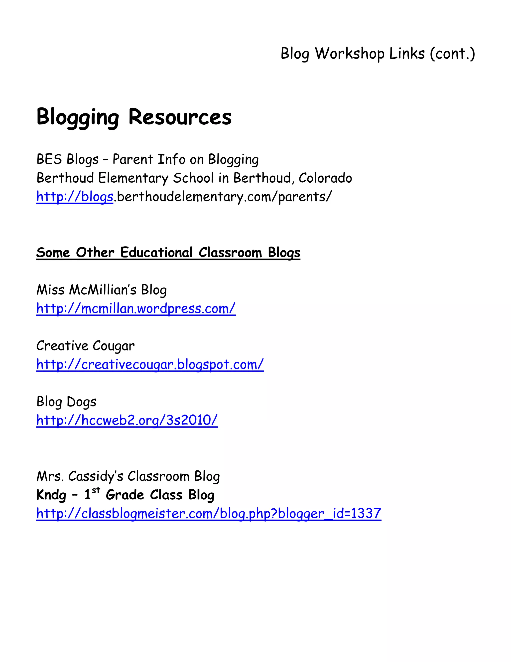       
                                      Blog Workshop Links (cont.)



Blogging Resources
BES Blogs – Parent Info on Blogging
Berthoud Elementary School in Berthoud, Colorado
http://blogs.berthoudelementary.com/parents/



Some Other Educational Classroom Blogs

Miss McMillian’s Blog
http://mcmillan.wordpress.com/

Creative Cougar
http://creativecougar.blogspot.com/

Blog Dogs
http://hccweb2.org/3s2010/



Mrs. Cassidy’s Classroom Blog
Kndg – 1st Grade Class Blog
http://classblogmeister.com/blog.php?blogger_id=1337
 