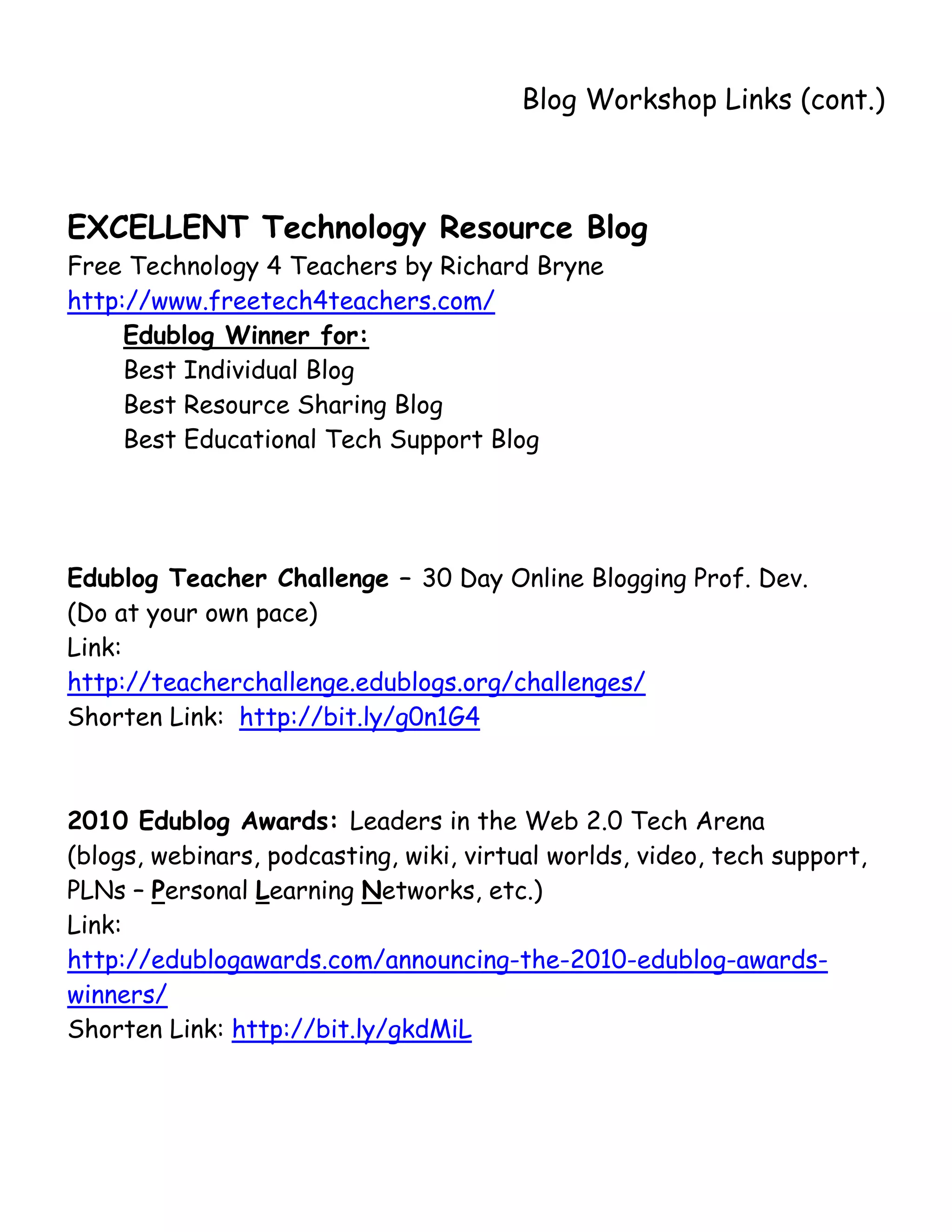       
                                        Blog Workshop Links (cont.)



EXCELLENT Technology Resource Blog
Free Technology 4 Teachers by Richard Bryne
http://www.freetech4teachers.com/
     Edublog Winner for:
     Best Individual Blog
     Best Resource Sharing Blog
     Best Educational Tech Support Blog




Edublog Teacher Challenge – 30 Day Online Blogging Prof. Dev.
(Do at your own pace)
Link:
http://teacherchallenge.edublogs.org/challenges/
Shorten Link: http://bit.ly/g0n1G4



2010 Edublog Awards: Leaders in the Web 2.0 Tech Arena
(blogs, webinars, podcasting, wiki, virtual worlds, video, tech support,
PLNs – Personal Learning Networks, etc.)
Link:
http://edublogawards.com/announcing-the-2010-edublog-awards-
winners/
Shorten Link: http://bit.ly/gkdMiL
 