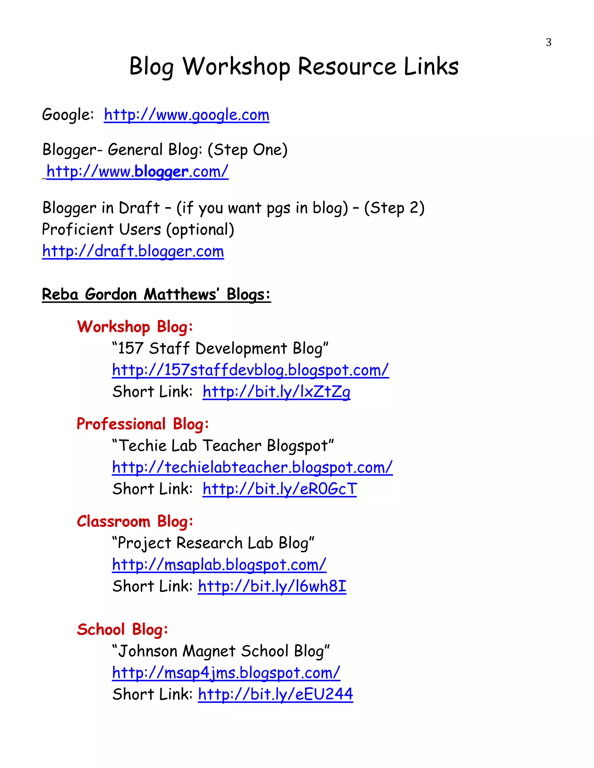                                                           3

                Blog Workshop Resource Links
Google: http://www.google.com

Blogger- General Blog: (Step One)
http://www.blogger.com/

Blogger in Draft – (if you want pgs in blog) – (Step 2)
Proficient Users (optional)
http://draft.blogger.com

Reba Gordon Matthews’ Blogs:

         Workshop Blog:
            “157 Staff Development Blog”
            http://157staffdevblog.blogspot.com/
            Short Link: http://bit.ly/lxZtZg

         Professional Blog:
             “Techie Lab Teacher Blogspot”
             http://techielabteacher.blogspot.com/
             Short Link: http://bit.ly/eR0GcT

         Classroom Blog:
              “Project Research Lab Blog”
              http://msaplab.blogspot.com/
              Short Link: http://bit.ly/l6wh8I

         School Blog:
             “Johnson Magnet School Blog”
             http://msap4jms.blogspot.com/
             Short Link: http://bit.ly/eEU244
 
