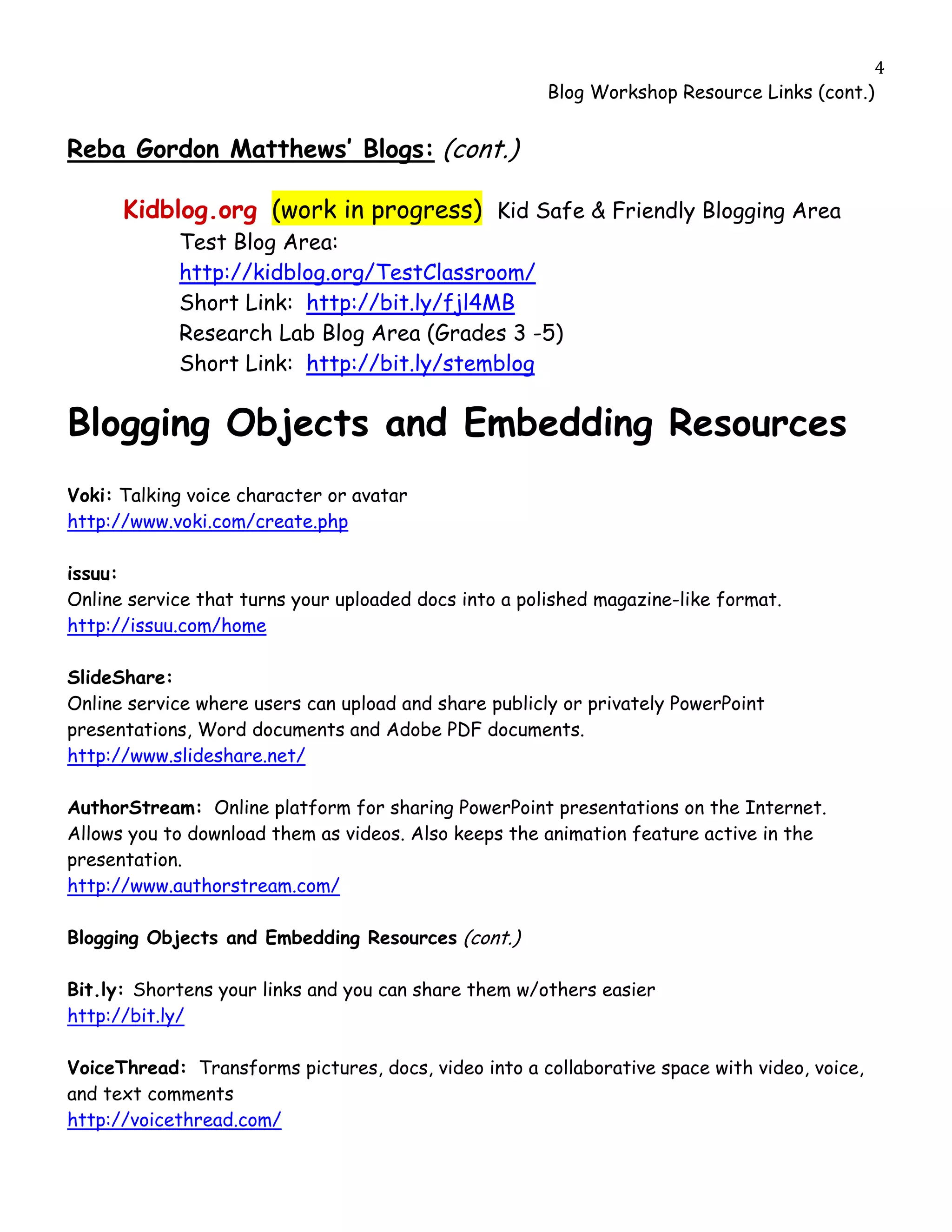                                                                                            4
                                                       Blog Workshop Resource Links (cont.)


Reba Gordon Matthews’ Blogs: (cont.)

         Kidblog.org (work in progress) Kid Safe & Friendly Blogging Area
             Test Blog Area:
             http://kidblog.org/TestClassroom/
             Short Link: http://bit.ly/fjl4MB
             Research Lab Blog Area (Grades 3 -5)
             Short Link: http://bit.ly/stemblog

Blogging Objects and Embedding Resources
Voki: Talking voice character or avatar
http://www.voki.com/create.php

issuu:
Online service that turns your uploaded docs into a polished magazine-like format.
http://issuu.com/home

SlideShare:
Online service where users can upload and share publicly or privately PowerPoint
presentations, Word documents and Adobe PDF documents.
http://www.slideshare.net/

AuthorStream: Online platform for sharing PowerPoint presentations on the Internet.
Allows you to download them as videos. Also keeps the animation feature active in the
presentation.
http://www.authorstream.com/

Blogging Objects and Embedding Resources (cont.)

Bit.ly: Shortens your links and you can share them w/others easier
http://bit.ly/

VoiceThread: Transforms pictures, docs, video into a collaborative space with video, voice,
and text comments
http://voicethread.com/
 