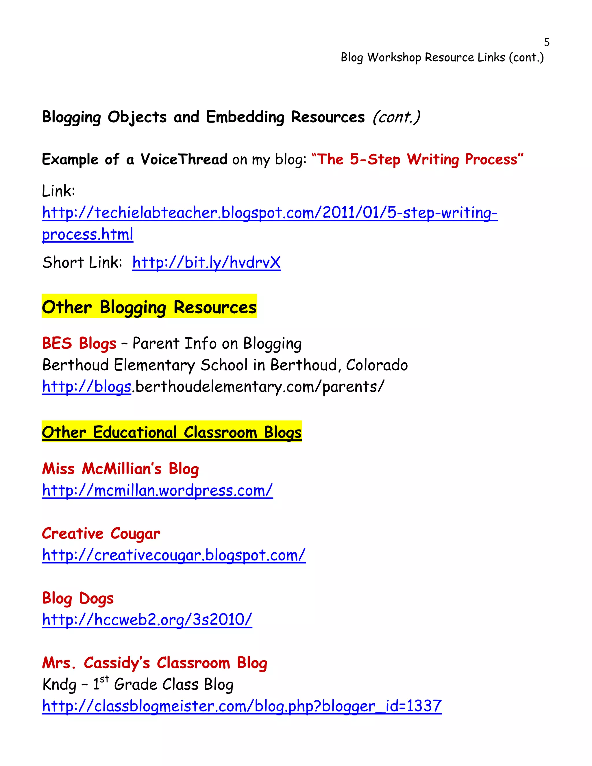                                                                             5
                                        Blog Workshop Resource Links (cont.)




Blogging Objects and Embedding Resources (cont.)

Example of a VoiceThread on my blog: “The 5-Step Writing Process”

Link:
http://techielabteacher.blogspot.com/2011/01/5-step-writing-
process.html
Short Link: http://bit.ly/hvdrvX

Other Blogging Resources

BES Blogs – Parent Info on Blogging
Berthoud Elementary School in Berthoud, Colorado
http://blogs.berthoudelementary.com/parents/

Other Educational Classroom Blogs

Miss McMillian’s Blog
http://mcmillan.wordpress.com/

Creative Cougar
http://creativecougar.blogspot.com/

Blog Dogs
http://hccweb2.org/3s2010/

Mrs. Cassidy’s Classroom Blog
Kndg – 1st Grade Class Blog
http://classblogmeister.com/blog.php?blogger_id=1337
 