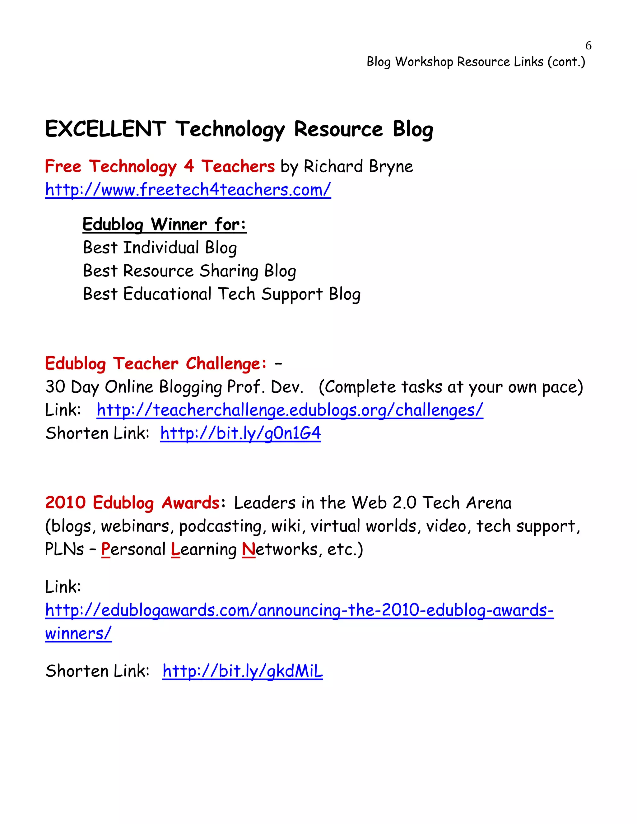                                                                                  6
                                              Blog Workshop Resource Links (cont.)




EXCELLENT Technology Resource Blog
Free Technology 4 Teachers by Richard Bryne
http://www.freetech4teachers.com/

         Edublog Winner for:
         Best Individual Blog
         Best Resource Sharing Blog
         Best Educational Tech Support Blog



Edublog Teacher Challenge: –
30 Day Online Blogging Prof. Dev. (Complete tasks at your own pace)
Link: http://teacherchallenge.edublogs.org/challenges/
Shorten Link: http://bit.ly/g0n1G4



2010 Edublog Awards: Leaders in the Web 2.0 Tech Arena
(blogs, webinars, podcasting, wiki, virtual worlds, video, tech support,
PLNs – Personal Learning Networks, etc.)

Link:
http://edublogawards.com/announcing-the-2010-edublog-awards-
winners/

Shorten Link: http://bit.ly/gkdMiL
 