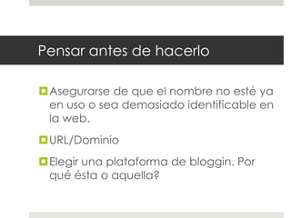 Pensar antes de hacerlo

Asegurarse de que el nombre no esté ya
 en uso o sea demasiado identificable en
 la web.
URL/Dominio
Elegir una plataforma de bloggin. Por
 qué ésta o aquella?
 