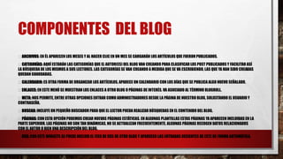 COMPONENTES DEL BLOG
ARCHIVOS: EN ÉL APARECEN LOS MESES Y AL HACER CLIC EN UN MES SE CARGARÁN LOS ARTÍCULOS QUE FUERON PUBLICADOS.
CATEGORÍAS: AQUÍ ESTARÁN LAS CATEGORÍAS QUE EL AUTOR(ES) DEL BLOG VAN CREANDO PARA CLASIFICAR LOS POST PUBLICADOSY FACILITAR ASÍ
LA BÚSQUEDA DE LOS MISMOS A SUS LECTORES. LAS CATEGORÍAS SE VAN CREANDO A MEDIDA QUE SE VA ESCRIBIENDO, LAS QUE YA HAN SIDO CREADAS
QUEDAN GUARDADAS.
CALENDARIO: ES OTRA FORMA DE ORGANIZAR LOS ARTÍCULOS, APARECE UN CALENDARIO CON LOS DÍAS QUE SE PUBLICA ALGO NUEVO SEÑALADO.
ENLACES: EN ESTE MENÚ SE MUESTRAN LOS ENLACES A OTRO BLOG O PÁGINAS DE INTERÉS. VA ASOCIADO AL TÉRMINO BLOGROLL.
META: NOS PERMITE, ENTRE OTRAS OPCIONES ENTRAR COMO ADMINISTRADORES DESDE LA PÁGINA DE NUESTRO BLOG, SOLICITANDO EL USUARIO Y
CONTRASEÑA.
BUSCAR: INCLUYE UN PEQUEÑO BUSCADOR PARA QUE EL LECTOR PUEDA REALIZAR BÚSQUEDAS EN EL CONTENIDO DEL BLOG.
PÁGINAS: CON ESTA OPCIÓN PODEMOS CREAR NUEVAS PÁGINAS ESTÁTICAS. EN ALGUNAS PLANTILLAS ESTAS PÁGINAS YA APARECEN INCLUIDAS EN LA
PARTE SUPERIOR. LAS PÁGINAS NO SON TAN DINÁMICAS, NO SE ACTUALIZAN FRECUENTEMENTE. ALGUNAS PÁGINAS RECOGEN DATOS RELACIONADOS
CON EL AUTOR O BIEN UNA DESCRIPCIÓN DEL BLOG.
RSS: CON ESTE WIDGETS SE PUEDE INCLUIR EL FEED DE RSS DE OTRO BLOG Y APARECEN LAS ENTRADAS RECIENTES DE ESTE DE FORMA AUTOMÁTICA.
 