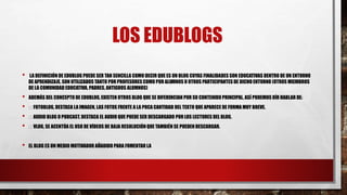 LOS EDUBLOGS
• LA DEFINICIÓN DE EDUBLOG PUEDE SER TAN SENCILLA COMO DECIR QUE ES UN BLOG CUYAS FINALIDADES SON EDUCATIVAS DENTRO DE UN ENTORNO
DE APRENDIZAJE, SON UTILIZADOS TANTO POR PROFESORES COMO POR ALUMNOS U OTROS PARTICIPANTES DE DICHO ENTORNO (OTROS MIEMBROS
DE LA COMUNIDAD EDUCATIVA, PADRES, ANTIGUOS ALUMNOS)
• ADEMÁS DEL CONCEPTO DE EDUBLOG, EXISTEN OTROS BLOG QUE SE DIFERENCIAN POR SU CONTENIDO PRINCIPAL, ASÍ PODEMOS OÍR HABLAR DE:
• FOTOBLOG, DESTACA LA IMAGEN, LAS FOTOS FRENTE A LA POCA CANTIDAD DEL TEXTO QUE APARECE DE FORMA MUY BREVE.
• AUDIO BLOG O PODCAST, DESTACA EL AUDIO QUE PUEDE SER DESCARGADO POR LOS LECTORES DEL BLOG.
• VLOG, SE ACENTÚA EL USO DE VÍDEOS DE BAJA RESOLUCIÓN QUE TAMBIÉN SE PUEDEN DESCARGAR.
• EL BLOG ES UN MEDIO MOTIVADOR AÑADIDO PARA FOMENTAR LA
 