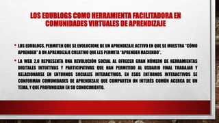 LOS EDUBLOGS COMO HERRAMIENTA FACILITADORA EN
COMUNIDADES VIRTUALES DE APRENDIZAJE
• LOS EDUBLOGS, PERMITEN QUE SE EVOLUCIONE DE UN APRENDIZAJE ACTIVO EN QUE SE MUESTRA “CÓMO
APRENDER”A UN APRENDIZAJE CREATIVO QUE LES PERMITA “APRENDER HACIENDO”.
• LA WEB 2.0 REPRESENTA UNA REVOLUCIÓN SOCIAL AL OFRECER GRAN NÚMERO DE HERRAMIENTAS
DIGITALES INTUITIVAS Y PARTICIPATIVAS QUE HAN PERMITIDO AL USUARIO FINAL TRABAJAR Y
RELACIONARSE EN ENTORNOS SOCIALES INTERACTIVOS. EN ESOS ENTORNOS INTERACTIVOS SE
CONFORMAN COMUNIDADES DE APRENDIZAJE QUE COMPARTEN UN INTERÉS COMÚN ACERCA DE UN
TEMA, Y QUE PROFUNDIZAN EN SU CONOCIMIENTO.
 