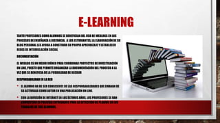 E-LEARNING
TANTO PROFESORES COMO ALUMNOS SE BENEFICIAN DEL USO DE WEBLOGS EN LOS
PROCESOS DE ENSEÑANZA A DISTANCIA. A LOS ESTUDIANTES, LA ELABORACIÓN DE SU
BLOG PERSONAL LES AYUDA A CONSTRUIR SU PROPIOAPRENDIZAJE Y ESTABLECER
REDES DE INTERRELACIÓN SOCIAL
DOCUMENTACIÓN
EL WEBLOG ES UN MEDIO IDÓNEO PARA COORDINAR PROYECTOS DE INVESTIGACIÓN
ON LINE, PUESTO QUE PERMITE ORGANIZAR LA DOCUMENTACIÓN DEL PROCESO A LA
VEZ QUE SE BENEFICIA DE LA POSIBILIDAD DE RECIBIR
RESPONSABILIDADEN LA RED
• EL ALUMNO HA DE SER CONSCIENTE DE LAS RESPONSABILIDADES QUE EMANAN DE
SU ACTIVIDAD COMO AUTOR EN UNA PUBLICACIÓN ON LINE.
• CON LA DIFUSIÓN DE INTERNET EN LOS ÚLTIMOS AÑOS, LOS PROFESORES SE HAN
CONVERTIDO EN POLICÍAS ENTRENADOS PARA LA DETECCIÓN DE PLAGIOS EN LOS
TRABAJOS DE SUS ALUMNOS.
 