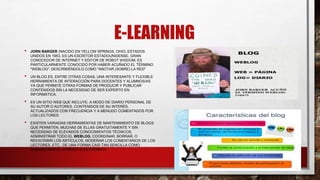 E-LEARNING
• JORN BARGER (NACIDO EN YELLOW SPRINGS, OHIO, ESTADOS
UNIDOS EN 1953, ES UN ESCRITOR ESTADOUNIDENSE, GRAN
CONOCEDOR DE INTERNET Y EDITOR DE ROBOT WISDOM. ES
PARTICULARMENTE CONOCIDO POR HABER ACUÑADO EL TÉRMINO
"WEBLOG", DESCRIBIÉNDOLO COMO "ANOTAR (SOBRE) LA RED"
• UN BLOG ES, ENTRE OTRAS COSAS, UNA INTERESANTE Y FLEXIBLE
HERRAMIENTA DE INTERACCIÓN PARA DOCENTES Y ALUMNOS/AS
YA QUE PERMITE OTRAS FORMAS DE PRODUCIR Y PUBLICAR
CONTENIDOS SIN LA NECESIDAD DE SER EXPERTO EN
INFORMÁTICA.
• ES UN SITIO WEB QUE INCLUYE, A MODO DE DIARIO PERSONAL DE
SU AUTOR O AUTORES, CONTENIDOS DE SU INTERÉS,
ACTUALIZADOS CON FRECUENCIA Y A MENUDO COMENTADOS POR
LOS LECTORES.
• EXISTEN VARIADAS HERRAMIENTAS DE MANTENIMIENTO DE BLOGS
QUE PERMITEN, MUCHAS DE ELLAS GRATUITAMENTE Y SIN
NECESIDAD DE ELEVADOS CONOCIMIENTOS TÉCNICOS,
ADMINISTRAR TODO EL WEBLOG, COORDINAR, BORRAR, O
REESCRIBIR LOS ARTÍCULOS, MODERAR LOS COMENTARIOS DE LOS
LECTORES, ETC., DE UNA FORMA CASI TAN SENCILLA COMO
ADMINISTRAR EL CORREO ELECTRÓNICO.
 