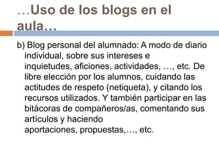 …Uso de los blogs en el aula…b) Blog personal del alumnado: A modo de diario individual, sobre sus intereses e inquietudes, aficiones, actividades, …, etc. De libre elección por los alumnos, cuidando las actitudes de respeto (netiqueta), y citando los recursos utilizados. Y también participar en las bitácoras de compañeros/as, comentando sus artículos y haciendo aportaciones, propuestas,…, etc. 