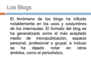 Los Blogs	El fenómeno de los blogs ha influido notablemente en los usos y costumbres de los internautas. El formato del blog se ha generalizado como el más aceptado medio de micropublicación, espacio personal, profesional o grupal, e incluso se ha dejado notar en otros ámbitos, como el periodístico. 