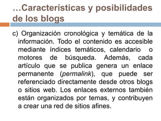 …Características y posibilidades de los blogsc) Organización cronológica y temática de la información. Todo el contenido es accesible mediante índices temáticos, calendario  o motores de búsqueda. Además, cada artículo que se publica genera un enlace permanente (permalink), que puede ser referenciado directamente desde otros blogs o sitios web. Los enlaces externos también están organizados por temas, y contribuyen a crear una red de sitios afines. 
