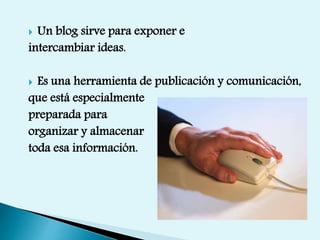  Un blog sirve para exponer e
intercambiar ideas.
 Es una herramienta de publicación y comunicación,
que está especialmente
preparada para
organizar y almacenar
toda esa información.
 