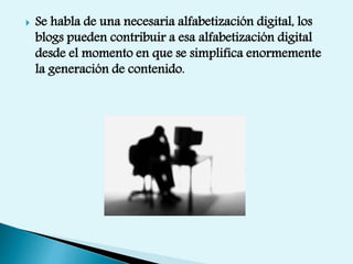  Se habla de una necesaria alfabetización digital, los
blogs pueden contribuir a esa alfabetización digital
desde el momento en que se simplifica enormemente
la generación de contenido.
 