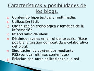 a) Contenido hipertextual y multimedia.
b) Utilización fácil.
c) Organización cronológica y temática de la
información.
d) Intercambio de ideas.
e) Distintos niveles en el rol del usuario. (Hace
posible la gestión compartida o colaborativa
del blog).
f) Sindicación de contenidos mediante
RSS.(conocer últimos contenidos)
g) Relación con otras aplicaciones a la red.
 