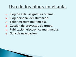 a) Blog de aula, asignatura o tema.
b) Blog personal del alumnado.
c) Taller creativo multimedia.
d) Gestión de proyectos de grupo.
e) Publicación electrónica multimedia.
f) Guía de navegación.
 