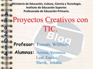 Ministerio de Educación, Cultura, Ciencia y Tecnología.
Instituto de Educación Superior.
Profesorado de Educación Primaria.
Proyectos Creativos con
TIC.
Profesor: Fossati, Wilfredo.
Alumnas: Arrieta, Verónica.
Leal, Emilce.
Slavik, Johana.
A
ñ
o
2
0
1
4
 