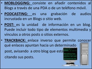 • MOBLOGGING: consiste en añadir contenidos al
Blogs a través de una PDA o de un teléfono móvil.
• PODCASTING: es una grabación de audios
incrustada en un Blogs o sitio web.
• POST: es la unidad de información en un blog.
Puede incluir todo tipo de elementos multimedia y
vínculos a otros posts o sitios externos.
• TRACKBACK: enlace inverso que permite conocer
qué enlaces apuntan hacia un determinado
post, avisando a otro blog que está
citando sus posts.
 