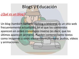 Blogs y Educación
¿Qué es un blog?
Un blog (también llamado Weblog o bitácora) es un sitio web
frecuentemente actualizado, en el que los contenidos
aparecen en orden cronológico inverso (es decir, que los
últimos aparecen primero). Pueden contener tanto textos
como imágenes u otros elementos multimedia: audios, vídeos
y animaciones.
 