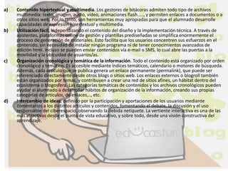a) Contenido hipertextual y multimedia. Los gestores de bitácoras admiten todo tipo de archivos
multimedia: texto, imagen, audio, vídeo, animaciones flash….., y permiten enlaces a documentos o a
otros sitios web. Por lo tanto, son herramientas muy apropiadas para que el alumnado desarrolle
capacidades de expresión hipertextual y multimedia.
b) Utilización fácil, independizando el contenido del diseño y la implementación técnica. A través de
asistentes, plataformas online de gestión y plantillas prediseñadas se simplifica enormemente el
proceso de generación de materiales. Esto facilita que los usuarios concentren sus esfuerzos en el
contenido, sin necesidad de instalar ningún programa ni de tener conocimientos avanzados de
edición html. Incluso se pueden enviar contenidos vía e-mail o SMS, lo cual abre las puertas a la
movilidad y la ubicuidad de usuarios/as.
c) Organización cronológica y temática de la información. Todo el contenido está organizado por orden
cronológico y temático. Es accesible mediante índices temáticos, calendario o motores de búsqueda.
Además, cada artículo que se publica genera un enlace permanente (permalink), que puede ser
referenciado directamente desde otros blogs o sitios web. Los enlaces externos o blogroll también
están organizados por temas, y contribuyen a crear una red de sitios afines, un hábitat dentro del
ecosistema o blogosfera. Las categorías temáticas de contenidos y los archivos cronológicos pueden
ayudar al alumnado a desarrollar hábitos de organización de la información, creando sus propias
categorías de artículos, de enlaces,.., etc.
d) Intercambio de ideas, definido por la participación y aportaciones de los usuarios mediante
comentarios a los distintos artículos y contenidos, fomentando el debate, la discusión y el uso
responsable del ciberespacio, observando la debida netiqueta. La vertiente interactiva es una de las
más atractivas desde el punto de vista educativo, y sobre todo, desde una visión constructiva del
aprendizaje.
 