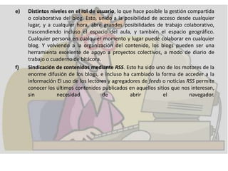 e) Distintos niveles en el rol de usuario, lo que hace posible la gestión compartida
o colaborativa del blog. Esto, unido a la posibilidad de acceso desde cualquier
lugar, y a cualquier hora, abre grandes posibilidades de trabajo colaborativo,
trascendiendo incluso el espacio del aula, y también el espacio geográfico.
Cualquier persona en cualquier momento y lugar puede colaborar en cualquier
blog. Y volviendo a la organización del contenido, los blogs pueden ser una
herramienta excelente de apoyo a proyectos colectivos, a modo de diario de
trabajo o cuaderno de bitácora.
f) Sindicación de contenidos mediante RSS. Esto ha sido uno de los motores de la
enorme difusión de los blogs, e incluso ha cambiado la forma de acceder a la
información El uso de los lectores y agregadores de feeds o noticias RSS permite
conocer los últimos contenidos publicados en aquellos sitios que nos interesan,
sin necesidad de abrir el navegador.
 