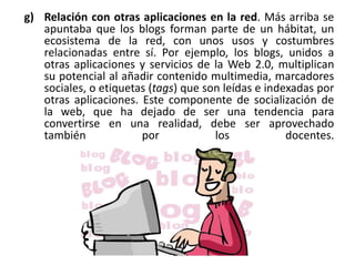 g) Relación con otras aplicaciones en la red. Más arriba se
apuntaba que los blogs forman parte de un hábitat, un
ecosistema de la red, con unos usos y costumbres
relacionadas entre sí. Por ejemplo, los blogs, unidos a
otras aplicaciones y servicios de la Web 2.0, multiplican
su potencial al añadir contenido multimedia, marcadores
sociales, o etiquetas (tags) que son leídas e indexadas por
otras aplicaciones. Este componente de socialización de
la web, que ha dejado de ser una tendencia para
convertirse en una realidad, debe ser aprovechado
también por los docentes.
 