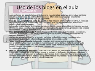 Uso de los blogs en el aula
• Aprovechando las características anteriormente mencionadas, podemos aprovechar los blogs
(edublogs, tratándose del ámbito docente) desde diferentes situaciones de enseñanza-
aprendizaje, entre las que se citan las siguientes:
 Blog de aula, asignatura o tema. Es quizás el más utilizado en el ámbito educativo. A veces es
la página personal del profesorado, pero también puede ser un complemento a las clases
presenciales, con información
adicional y propuestas de actividades complementarias, a desarrollar utilizando los recursos que
ofrecen los blogs (escritura hipertextual, soporte multimedia, comentarios, proposición de enlaces
relacionados,…, etc), y aprovechando la interactividad del medio.
 Blog personal del alumnado: A modo de diario individual, sobre sus intereses e inquietudes,
aficiones, actividades, …, etc. De libre elección por los alumnos, cuidando las actitudes de
respeto (netiqueta), y
citando los recursos utilizados. Y también participar en las bitácoras de compañeros/as,
comentando sus artículos y haciendo aportaciones, propuestas,…, etc.
 Taller creativo multimedia. Individual o colectivo, sobre argumentos sugeridos o libres,
con la posibilidad de incluir todo tipo de referencias, en forma de texto (taller literario), audio
(radio, audiciones), vídeo (TV) o de enlaces a otros sitios. Admite cualquier tema: realidad,
ficción, cuentos, reportajes,…, y el empleo de múltiples
formatos multimedia.
 Gestión de proyectos de grupo. Como bitácora colectiva, ya sea para profesorado, alumnado, o
trabajos de colaboración entre ambos, donde el profesor o profesores de distintas materias o
centros asesoren al grupo en la realización de trabajos de investigación. Aquí el blog se revela
como un excelente diario de trabajo, que guarda el rastro del proceso y evolución del proyecto, y
una vez más, trasciende el espacio ordinario del aula.
 
