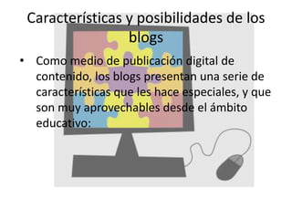 Características y posibilidades de los
blogs
• Como medio de publicación digital de
contenido, los blogs presentan una serie de
características que les hace especiales, y que
son muy aprovechables desde el ámbito
educativo:
 