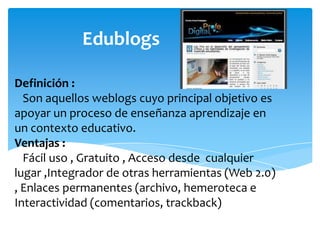 Edublogs
Definición :
Son aquellos weblogs cuyo principal objetivo es
apoyar un proceso de enseñanza aprendizaje en
un contexto educativo.
Ventajas :
Fácil uso , Gratuito , Acceso desde cualquier
lugar ,Integrador de otras herramientas (Web 2.0)
, Enlaces permanentes (archivo, hemeroteca e
Interactividad (comentarios, trackback)

 