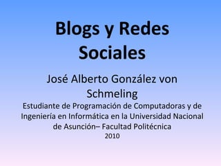 Blogs y Redes Sociales José Alberto González von Schmeling Estudiante de Programación de Computadoras y de Ingeniería en Informática en la Universidad Nacional de Asunción– Facultad Politécnica 2010 