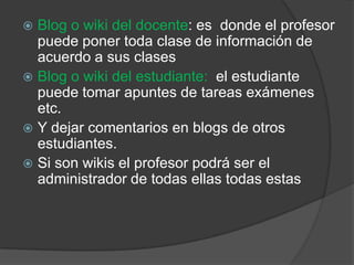 Blog o wiki del docente: es  donde el profesor puede poner toda clase de información de acuerdo a sus clasesBlog o wiki del estudiante:  el estudiante puede tomar apuntes de tareas exámenes etc.Y dejar comentarios en blogs de otros estudiantes.Si son wikis el profesor podrá ser el administrador de todas ellas todas estas