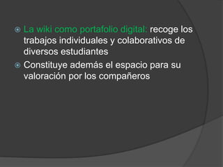 La wiki como portafolio digital: recoge los trabajos individuales y colaborativos de diversos estudiantes Constituye además el espacio para su valoración por los compañeros
