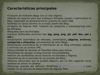 Características principales
•Creación de múltiples Blogs con un solo registro.
•Adición de usuarios para que publiquen Entradas (posts) o administren el
Blog. Capacidad de almacenamiento gratuito de hasta 3GB.
•Interfaz en varios idiomas en el modo diseño del Blog.
•Creación de Páginas Web. Creación de categorías y subcategorizas para
las Entradas.
•Etiquetas para las Entradas.
•Librería Multimedia (archivos tipo jpg, jpeg, png, gif, pdf, doc, ppt y
odt.)
•Importación automática de entradas, comentarios, páginas, archivos,
categorías y etiquetas, provenientes de otros Blogs.
•Exportación automática de la información de un Blog (entradas, páginas
y archivos) en un archivo XML.
•Disponibilidad de decenas de Plantillas listas para utilizar.
•Posibilidad de agregar al blog diversas funcionalidades.
•Adición de comentarios de los lectores en Entradas y Páginas.
•Estadísticas de la actividad de los lectores del Blog.
•Mejoras adicionales que se pueden adquirir, por un año, pagando cierta
cantidad de dinero en dólares.
•Descarga gratuita del software WordPress (http://wordpress.org) para
instalar en un servicio de alojamiento de páginas Web.
 