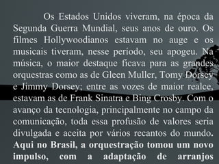 Os Estados Unidos viveram, na época da Segunda Guerra Mundial, seus anos de ouro. Os filmes Hollywoodianos estavam no auge e os musicais tiveram, nesse período, seu apogeu. Na música, o maior destaque ficava para as grandes orquestras como as de Gleen Muller, Tomy Dorsey e Jimmy Dorsey; entre as vozes de maior realce, estavam as de Frank Sinatra e Bing Crosby. Com o avanço da tecnologia, principalmente no campo da comunicação, toda essa profusão de valores seria divulgada e aceita por vários recantos do mundo . Aqui no Brasil, a orquestração tomou um novo impulso, com a adaptação de arranjos modernos, numa constante busca de qualidade no nível americano.  