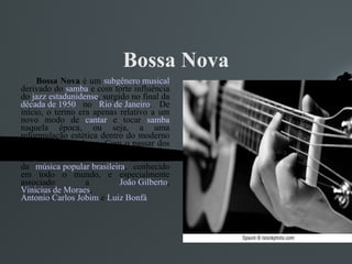 Bossa Nova Bossa Nova  é um  subgênero musical  derivado do  samba  e com forte influência do  jazz   estadunidense , surgido no final da  década de 1950  no  Rio de Janeiro . De início, o termo era apenas relativo a um novo modo de  cantar  e tocar  samba  naquela época, ou seja, a uma reformulação estética dentro do moderno samba carioca urbano. Com o passar dos anos, a Bossa Nova tornar-se-ia um dos movimentos mais influentes da história da  música popular brasileira , conhecido em todo o mundo, e especialmente associado a  João Gilberto ,  Vinicius de Moraes ,  Antonio Carlos Jobim  e  Luiz Bonfá 