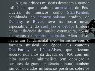 Alguns críticos musicais destacam a grande influência que a cultura  americana  do Pós-Guerra, de músicos como  Stan Kenton , combinada ao  impressionismo  erudito, de  Debussy  e  Ravel , teve na bossa nova, especialmente do  cool jazz  e  bebop . Embora tenha influência de música estrangeira, possui elementos de  samba sincopado . Além disso, havia um fundamental inconformismo com o formato musical de época. Os cantores  Dick Farney  e  Lúcio Alves , que fizeram sucesso nos anos da década de 1950 com um jeito suave e minimalista (em oposição a cantores de grande potência sonora) também são considerados influências positivas sobre os garotos que fizeram a Bossa Nova. 