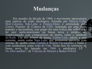 Mudanças Em meados da década de 1960, o movimento apresentaria uma espécie de cisão ideológica, formada por  Marcos Valle ,  Dori Caymmi ,  Edu Lobo  e  Francis Hime  e estimulada pelo  Centro Popular de Cultura  da  UNE . Inspirada em uma visão popular e nacionalista, este grupo fez uma crítica das influências do jazz norte-americano na bossa nova e propôs sua reaproximação com compositores de morro, como o sambista  Zé Ketti . Um dos pilares da bossa,  Carlos Lyra , aderiu a esta corrente, assim como  Nara Leão , que promoveu parcerias com artistas do samba como  Cartola  e  Nelson Cavaquinho  e baião e xote nordestinos como  João do Vale . Nesta fase de releituras da bossa nova, foi lançado em  1966  o antológico LP " Os Afro-sambas ", de  Vinicius de Moraes  e  Baden Powell . 